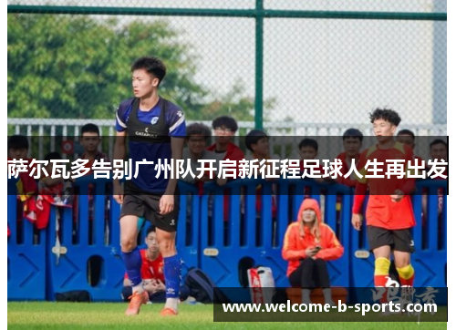 萨尔瓦多告别广州队开启新征程足球人生再出发