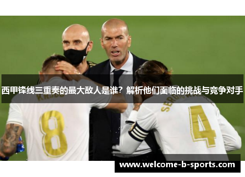 西甲锋线三重奏的最大敌人是谁？解析他们面临的挑战与竞争对手