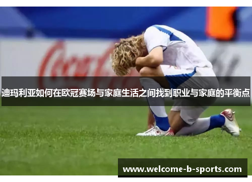迪玛利亚如何在欧冠赛场与家庭生活之间找到职业与家庭的平衡点 迪玛利亚如何在欧冠赛场与家庭生活之间找到职业与家庭的平衡点