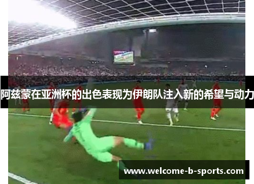 阿兹蒙在亚洲杯的出色表现为伊朗队注入新的希望与动力