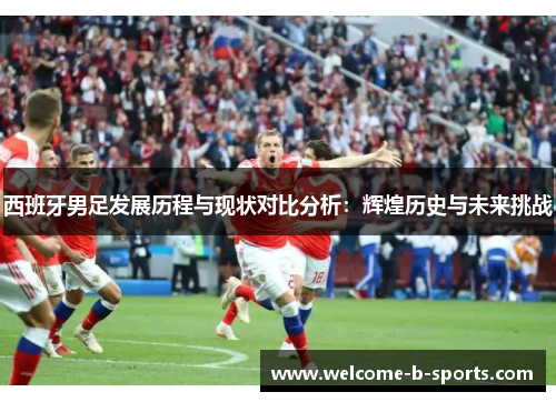 西班牙男足发展历程与现状对比分析:辉煌历史与未来挑战 西班牙男足发展历程与现状对比分析:辉煌历史与未来挑战
