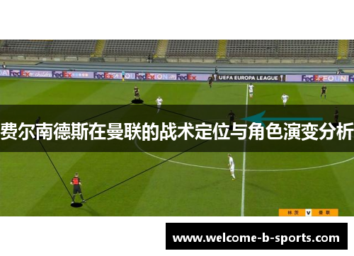 费尔南德斯在曼联的战术定位与角色演变分析 费尔南德斯在曼联的战术定位与角色演变分析