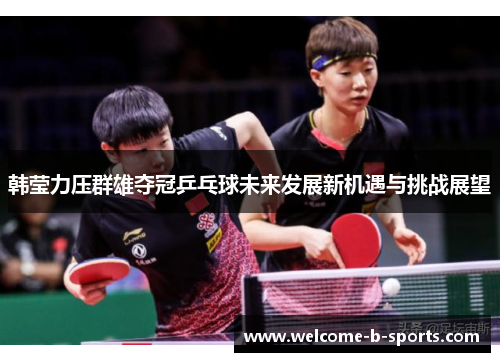 韩莹力压群雄夺冠乒乓球未来发展新机遇与挑战展望