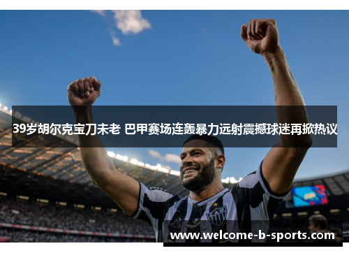 39岁胡尔克宝刀未老 巴甲赛场连轰暴力远射震撼球迷再掀热议