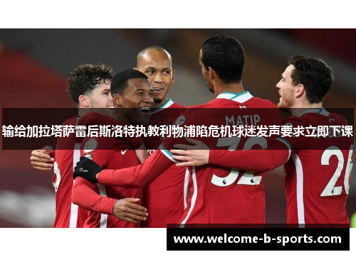 输给加拉塔萨雷后斯洛特执教利物浦陷危机球迷发声要求立即下课