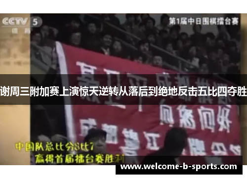 谢周三附加赛上演惊天逆转从落后到绝地反击五比四夺胜