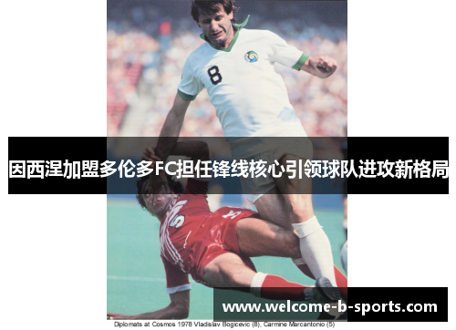 因西涅加盟多伦多FC担任锋线核心引领球队进攻新格局