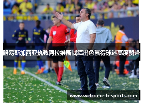路易斯加西亚执教阿拉维斯战绩出色赢得球迷高度赞誉 路易斯加西亚执教阿拉维斯战绩出色赢得球迷高度赞誉