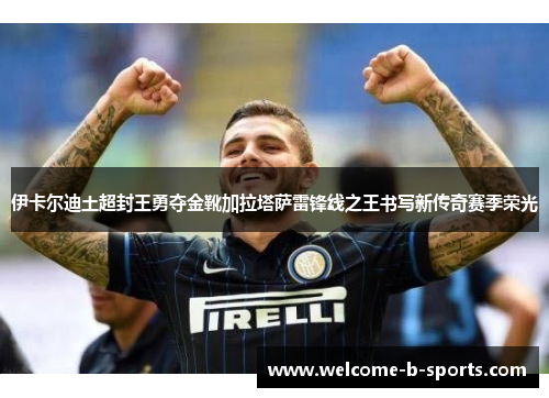 伊卡尔迪土超封王勇夺金靴加拉塔萨雷锋线之王书写新传奇赛季荣光 伊卡尔迪土超封王勇夺金靴加拉塔萨雷锋线之王书写新传奇赛季荣光